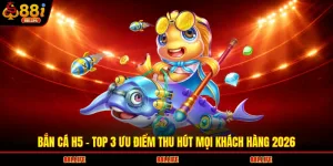Bắn Cá H5 - Top 3 Ưu Điểm Thu Hút Mọi Khách Hàng 2026
